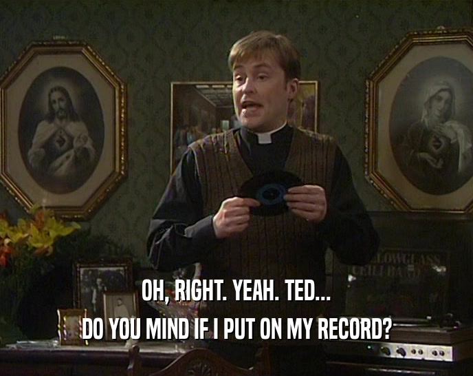 OH, RIGHT. YEAH. TED... DO YOU MIND IF I PUT ON MY RECORD? 