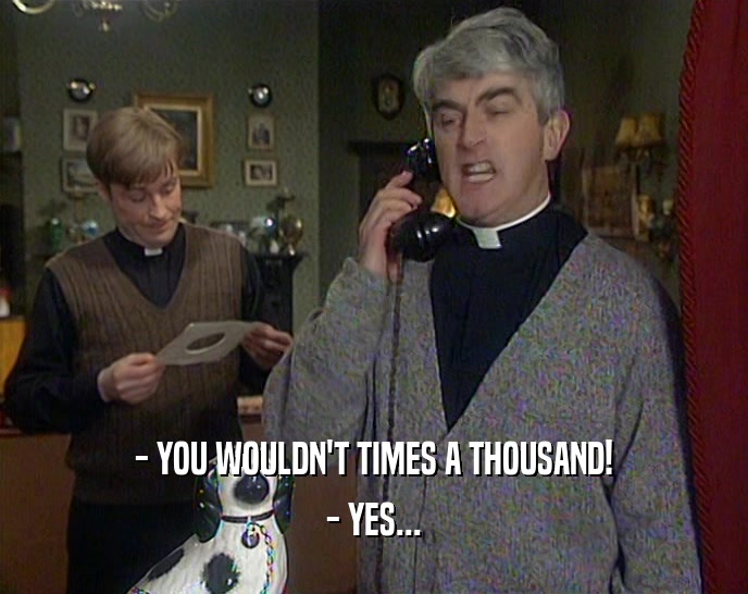 - YOU WOULDN'T TIMES A THOUSAND! - YES... 