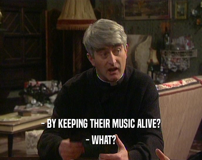 - BY KEEPING THEIR MUSIC ALIVE? - WHAT? 