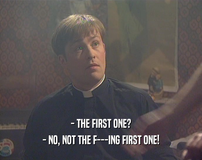 - THE FIRST ONE? - NO, NOT THE F---ING FIRST ONE! 