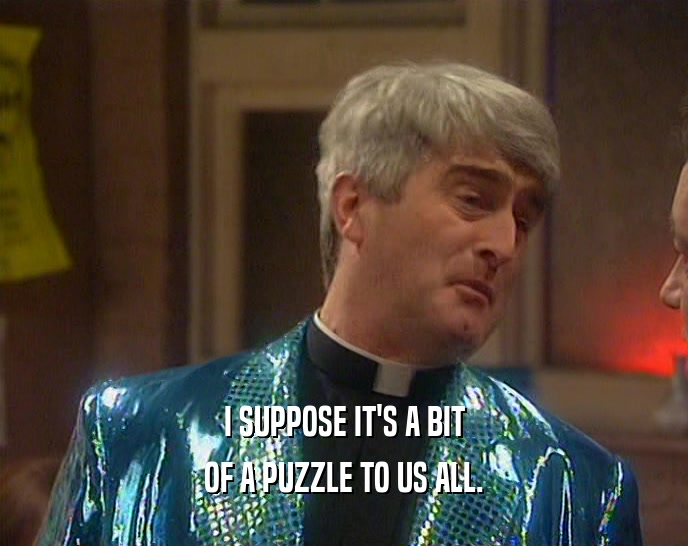 I SUPPOSE IT'S A BIT OF A PUZZLE TO US ALL. 