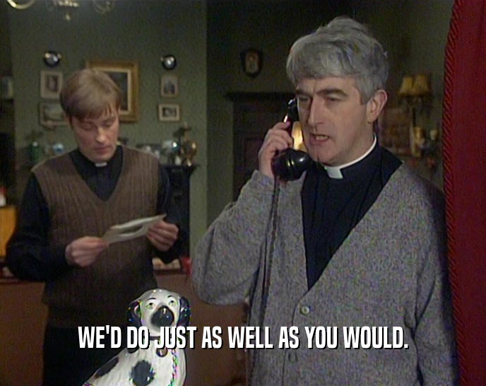 WE'D DO JUST AS WELL AS YOU WOULD.  