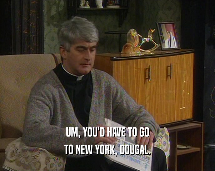 UM, YOU'D HAVE TO GO TO NEW YORK, DOUGAL. 