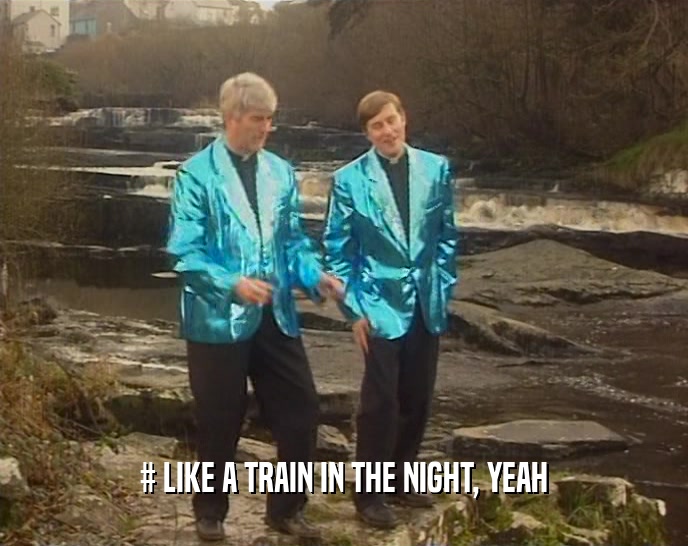 # LIKE A TRAIN IN THE NIGHT, YEAH  