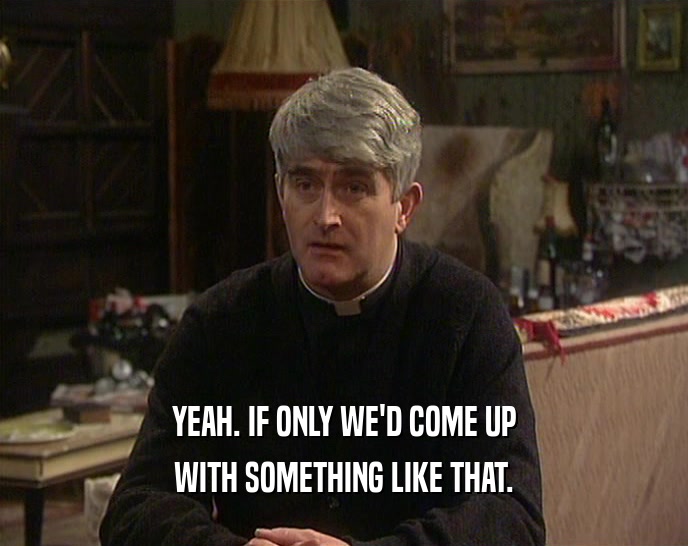 YEAH. IF ONLY WE'D COME UP WITH SOMETHING LIKE THAT. 