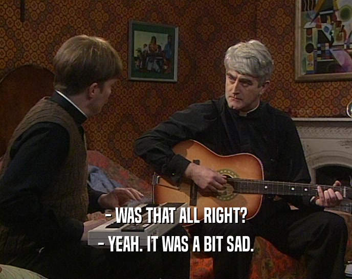 - WAS THAT ALL RIGHT? - YEAH. IT WAS A BIT SAD. 