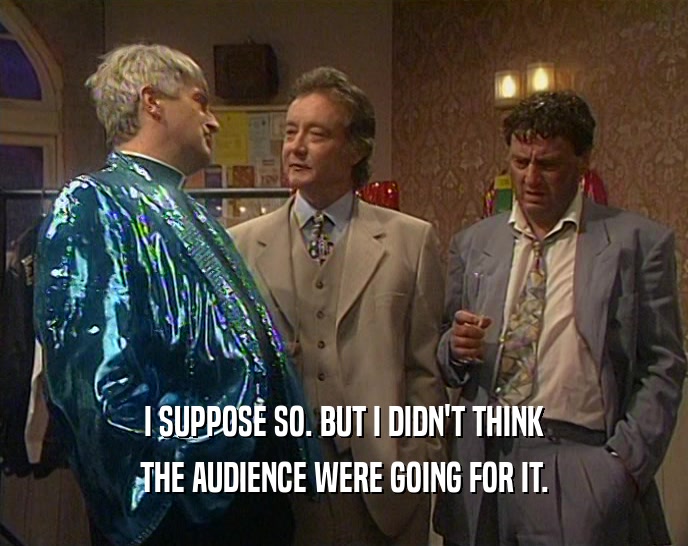 I SUPPOSE SO. BUT I DIDN'T THINK THE AUDIENCE WERE GOING FOR IT. 