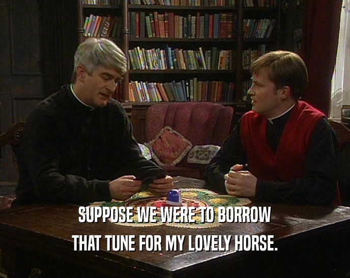 SUPPOSE WE WERE TO BORROW THAT TUNE FOR MY LOVELY HORSE. 
