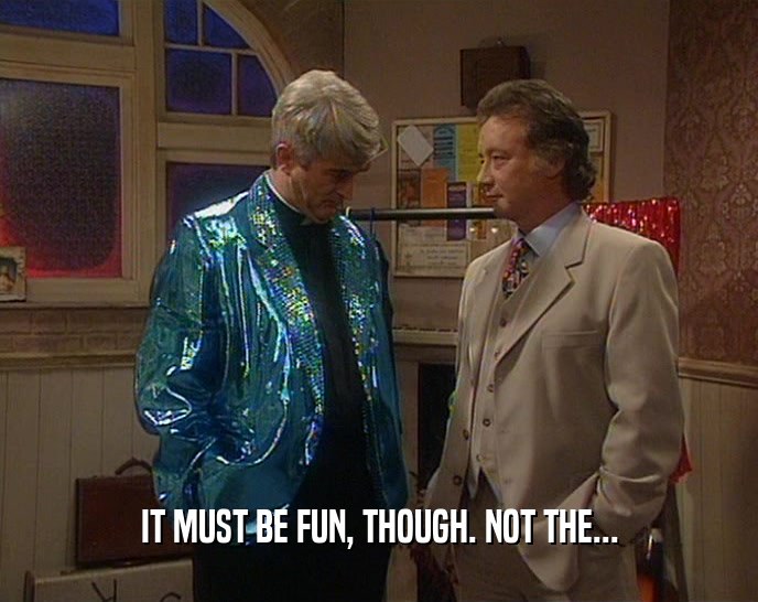 IT MUST BE FUN, THOUGH. NOT THE...  