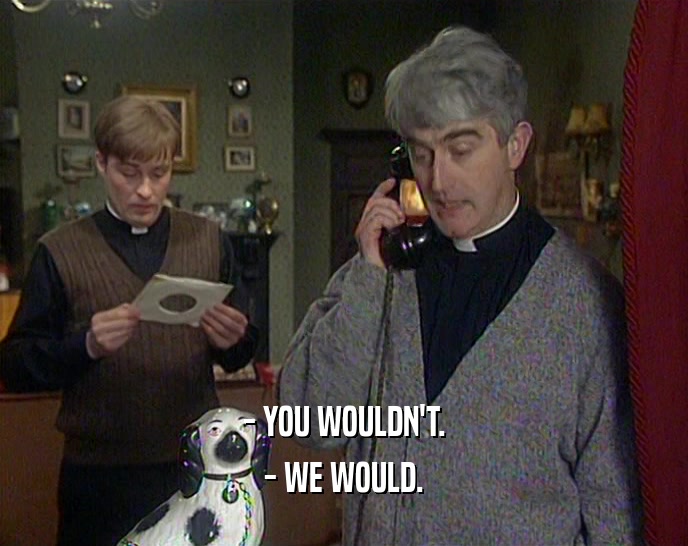 - YOU WOULDN'T. - WE WOULD. 