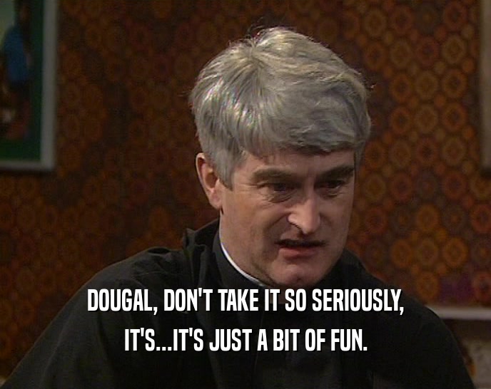 DOUGAL, DON'T TAKE IT SO SERIOUSLY,
 IT'S...IT'S JUST A BIT OF FUN.
 