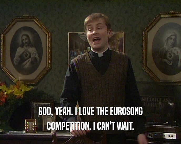 GOD, YEAH. I LOVE THE EUROSONG COMPETITION. I CAN'T WAIT. 