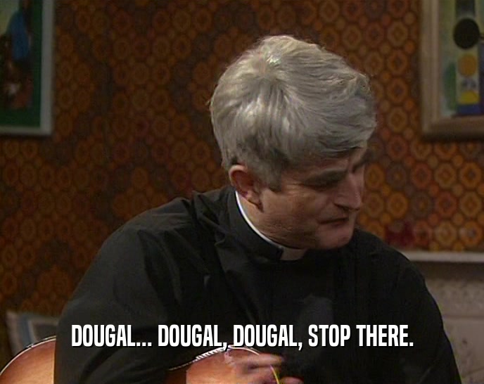 DOUGAL... DOUGAL, DOUGAL, STOP THERE.
  