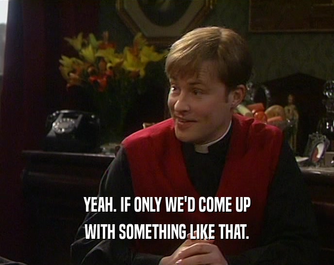 YEAH. IF ONLY WE'D COME UP WITH SOMETHING LIKE THAT. 