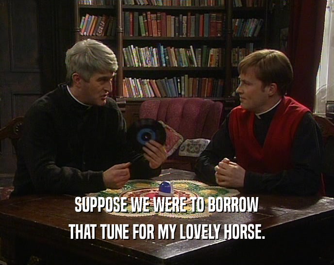 SUPPOSE WE WERE TO BORROW THAT TUNE FOR MY LOVELY HORSE. 