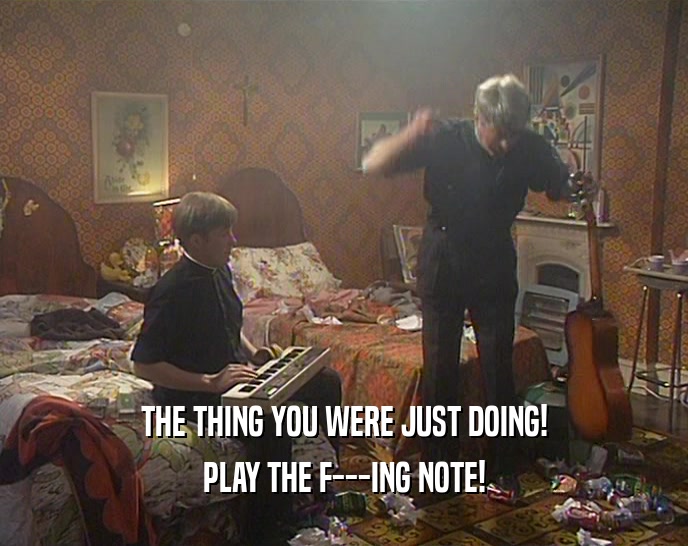 THE THING YOU WERE JUST DOING!
 PLAY THE F---ING NOTE!
 