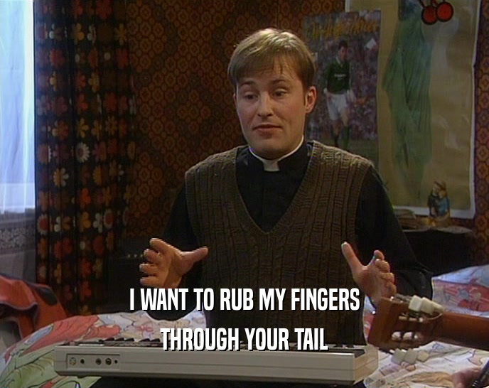 I WANT TO RUB MY FINGERS THROUGH YOUR TAIL 