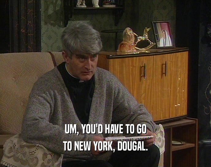 UM, YOU'D HAVE TO GO TO NEW YORK, DOUGAL. 