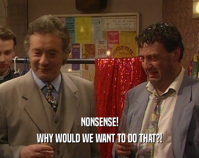 NONSENSE! WHY WOULD WE WANT TO DO THAT?! 