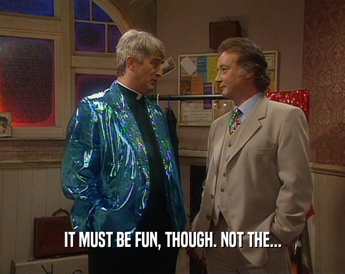IT MUST BE FUN, THOUGH. NOT THE...  