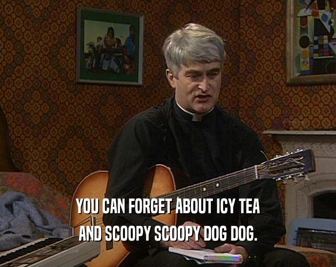 YOU CAN FORGET ABOUT ICY TEA AND SCOOPY SCOOPY DOG DOG. 