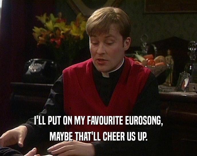 I'LL PUT ON MY FAVOURITE EUROSONG, MAYBE THAT'LL CHEER US UP. 