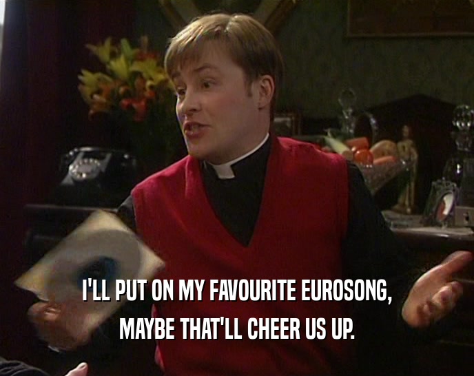 I'LL PUT ON MY FAVOURITE EUROSONG, MAYBE THAT'LL CHEER US UP. 