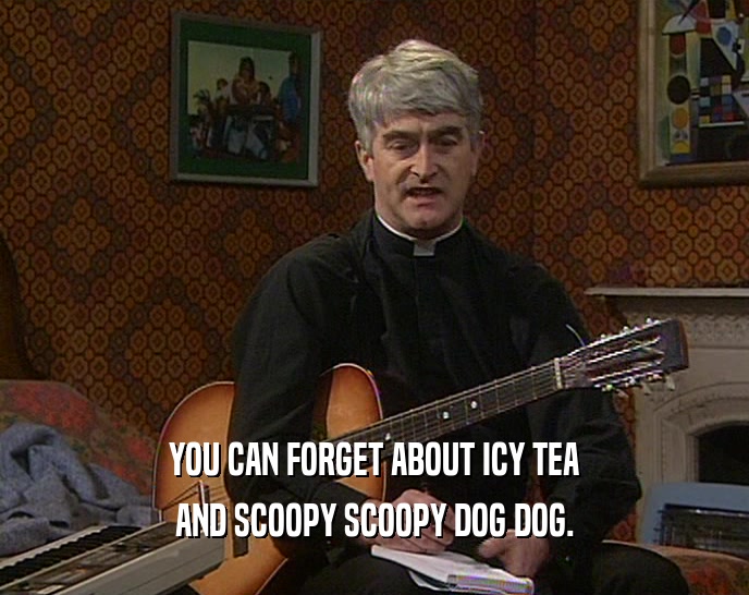 YOU CAN FORGET ABOUT ICY TEA AND SCOOPY SCOOPY DOG DOG. 