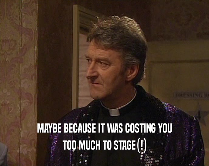 MAYBE BECAUSE IT WAS COSTING YOU TOO MUCH TO STAGE(!) 