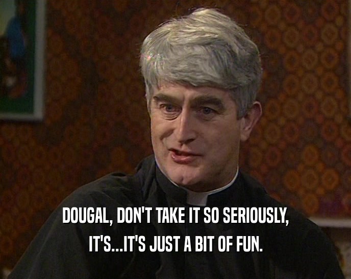 DOUGAL, DON'T TAKE IT SO SERIOUSLY,
 IT'S...IT'S JUST A BIT OF FUN.
 