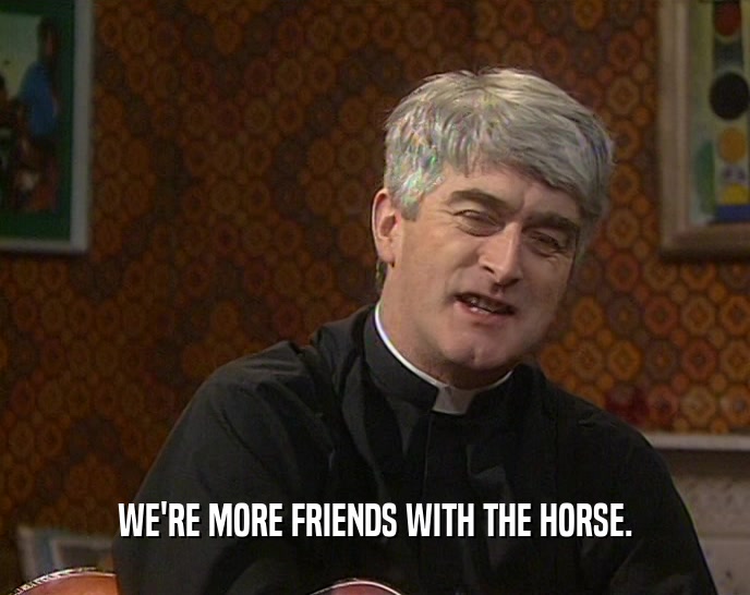 WE'RE MORE FRIENDS WITH THE HORSE.
  