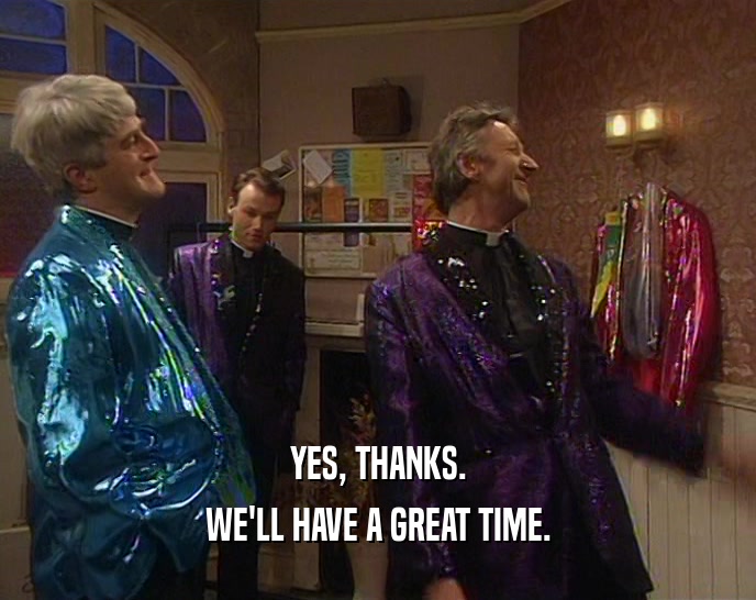 YES, THANKS. WE'LL HAVE A GREAT TIME. 