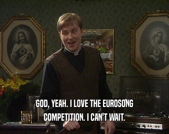 GOD, YEAH. I LOVE THE EUROSONG COMPETITION. I CAN'T WAIT. 