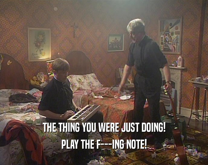 THE THING YOU WERE JUST DOING!
 PLAY THE F---ING NOTE!
 