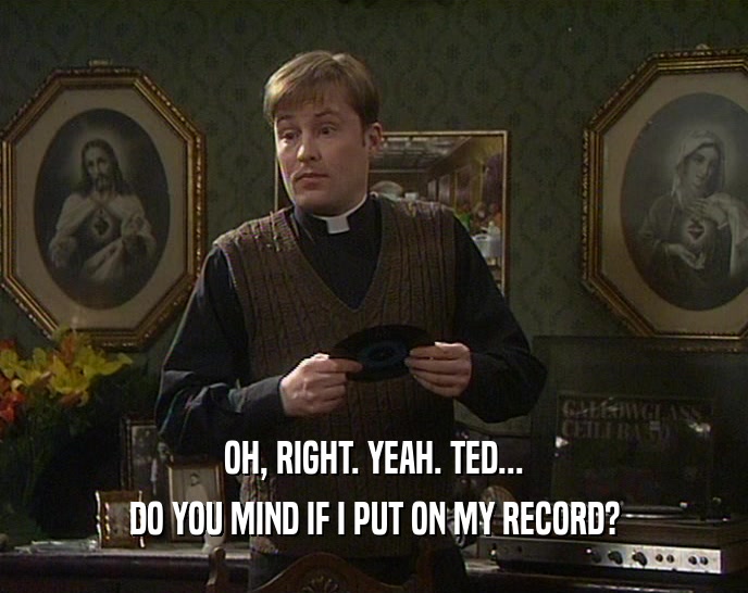 OH, RIGHT. YEAH. TED... DO YOU MIND IF I PUT ON MY RECORD? 