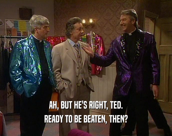 AH, BUT HE'S RIGHT, TED.
 READY TO BE BEATEN, THEN?
 