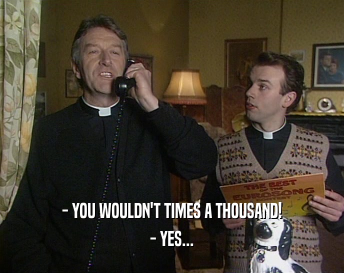 - YOU WOULDN'T TIMES A THOUSAND! - YES... 
