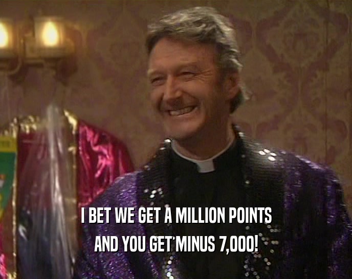 I BET WE GET A MILLION POINTS AND YOU GET MINUS 7,000! 