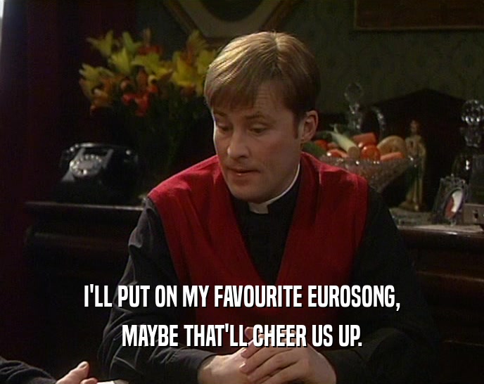 I'LL PUT ON MY FAVOURITE EUROSONG, MAYBE THAT'LL CHEER US UP. 
