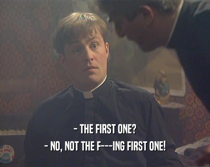 - THE FIRST ONE?
 - NO, NOT THE F---ING FIRST ONE!
 