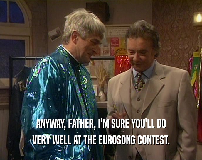 ANYWAY, FATHER, I'M SURE YOU'LL DO
 VERY WELL AT THE EUROSONG CONTEST.
 