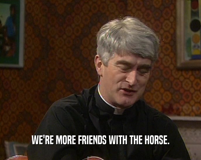 WE'RE MORE FRIENDS WITH THE HORSE.
  