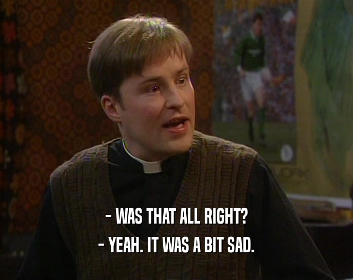 - WAS THAT ALL RIGHT? - YEAH. IT WAS A BIT SAD. 
