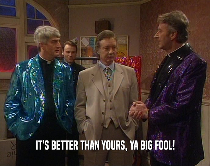 IT'S BETTER THAN YOURS, YA BIG FOOL!  