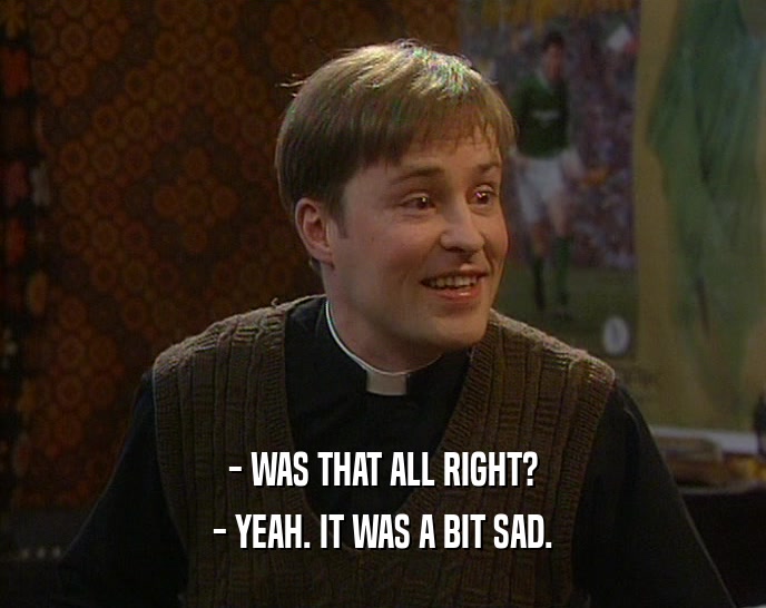 - WAS THAT ALL RIGHT? - YEAH. IT WAS A BIT SAD. 