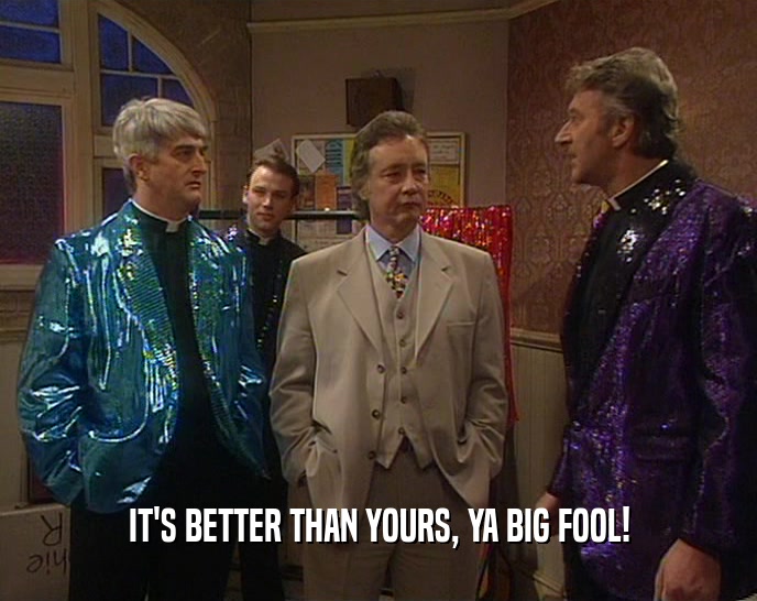IT'S BETTER THAN YOURS, YA BIG FOOL!  