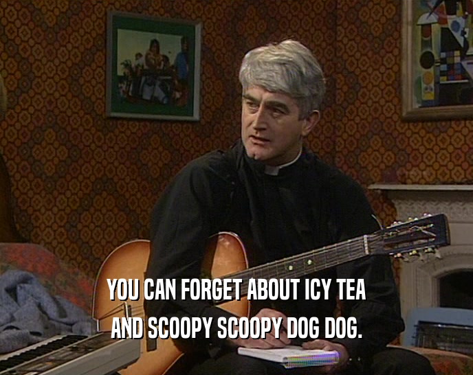 YOU CAN FORGET ABOUT ICY TEA AND SCOOPY SCOOPY DOG DOG. 