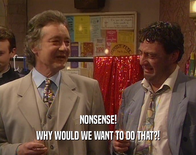 NONSENSE! WHY WOULD WE WANT TO DO THAT?! 