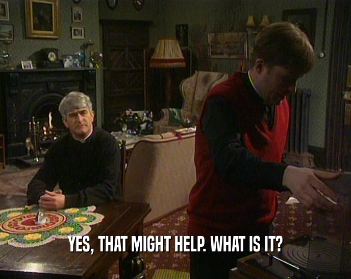 YES, THAT MIGHT HELP. WHAT IS IT?  