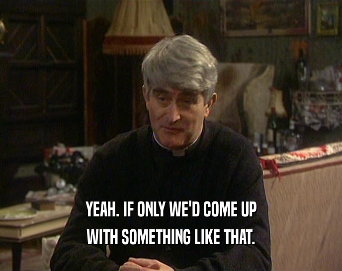 YEAH. IF ONLY WE'D COME UP WITH SOMETHING LIKE THAT. 
